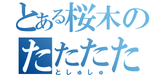 とある桜木のたたたた（としゅしゅ）