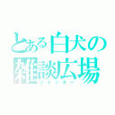 とある白犬の雑談広場（ツイッター）