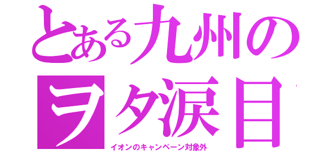 とある九州のヲタ涙目（イオンのキャンペーン対象外）