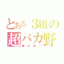 とある３組の超バカ野郎（勝山唯一）