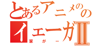 とあるアニメののイェーガァーⅡ（家がー）