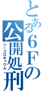 とある６Ｆの公開処刑（シーコロキュウム）