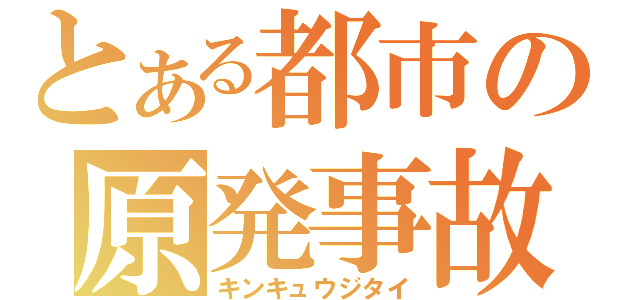 とある都市の原発事故（キンキュウジタイ）