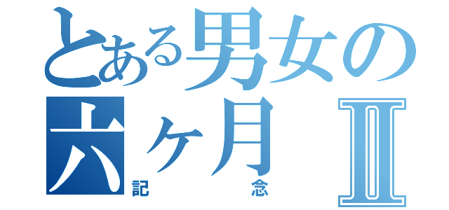 とある男女の六ヶ月Ⅱ（記念）