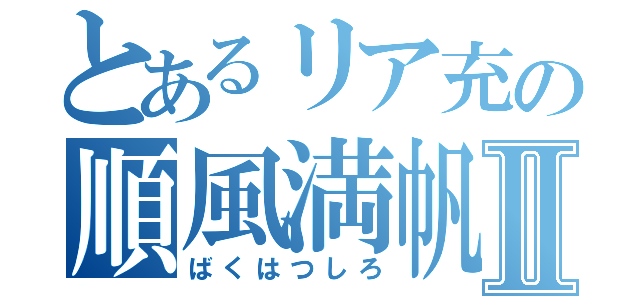 とあるリア充の順風満帆Ⅱ（ばくはつしろ）