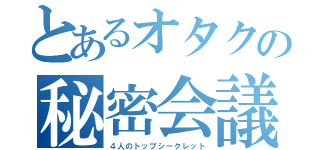 とあるオタクの秘密会議（４人のトップシークレット）