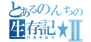 とあるのんちの生存記★Ⅱ（バカヤロウ）