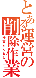 とある運営の削除作業（仕事すんなし）