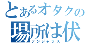 とあるオタクの場所は伏さなゐ（デンジャラス）