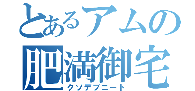 とあるアムの肥満御宅（クソデブニート）