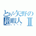 とある矢野の超暇人Ⅱ（しもへに）