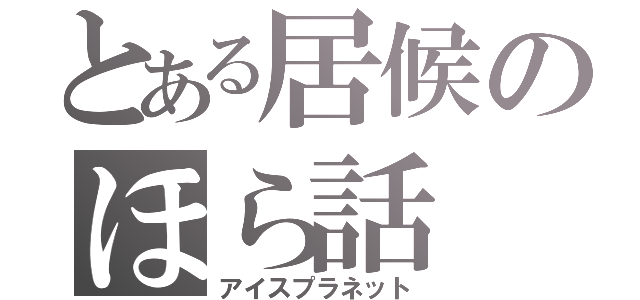 とある居候のほら話（アイスプラネット）