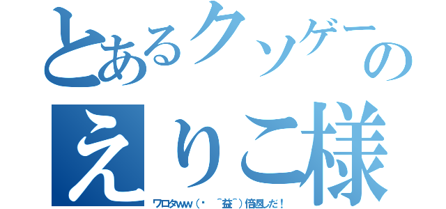 とあるクソゲーのえりこ様（ワロタｗｗ（✺ ＾益＾）倍返しだ！）