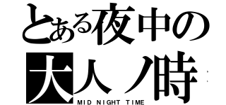 とある夜中の大人ノ時（ＭＩＤ ＮＩＧＨＴ ＴＩＭＥ）