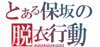 とある保坂の脱衣行動（あははあははあははは）