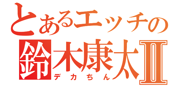 とあるエッチの鈴木康太Ⅱ（デカちん）