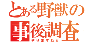 とある野獣の事後調査（やりますねぇ）