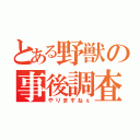 とある野獣の事後調査（やりますねぇ）