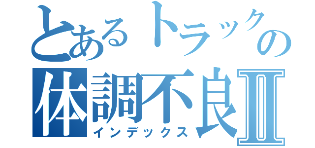 とあるトラック好きの体調不良Ⅱ（インデックス）