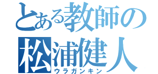 とある教師の松浦健人（ウラガンキン）