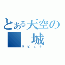 とある天空の　　城（ラピュタ）