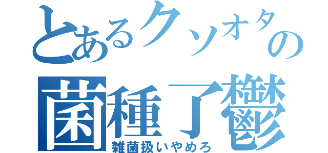 とあるクソオタの菌種了鬱（雑菌扱いやめろ）