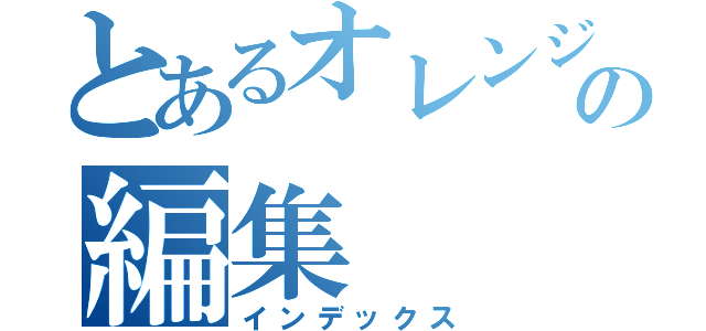 とあるオレンジ回るの編集（インデックス）