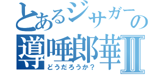 とあるジサガーの導唾郎華Ⅱ（どうだろうか？）