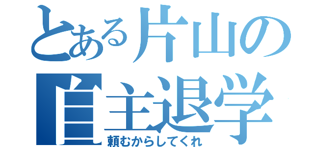 とある片山の自主退学（頼むからしてくれ）