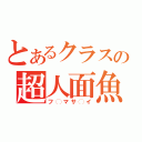 とあるクラスの超人面魚（フ◯マサ◯イ）