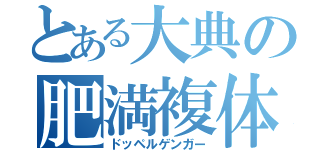 とある大典の肥満複体（ドッペルゲンガー）