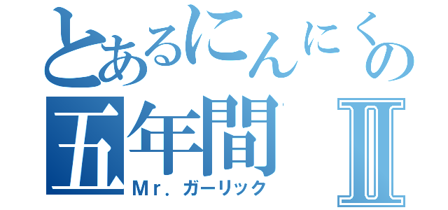 とあるにんにくの五年間Ⅱ（Ｍｒ．ガーリック）