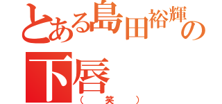 とある島田裕輝の下唇（（笑））