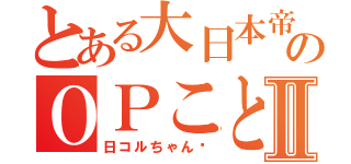 とある大日本帝国のＯＰことⅡ（日コルちゃん♡）