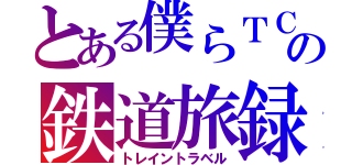 とある僕らＴＣの鉄道旅録（トレイントラベル）