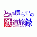 とある僕らＴＣの鉄道旅録（トレイントラベル）