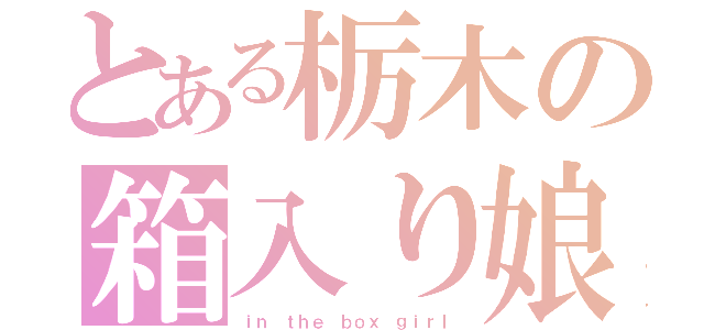 とある栃木の箱入り娘（ｉｎ ｔｈｅ ｂｏｘ ｇｉｒｌ）