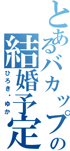 とあるバカップルの結婚予定（ひろき♡ゆか）