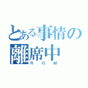 とある事情の離席中（ＲＯＭ）