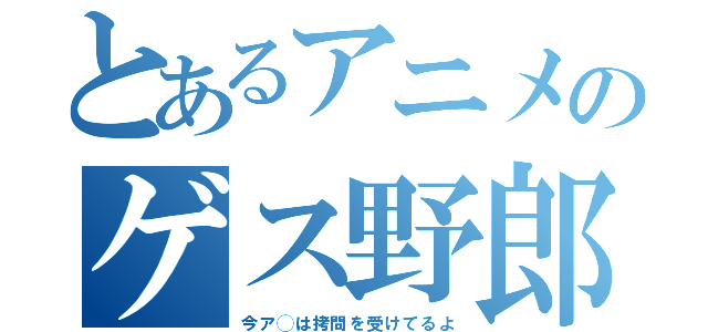 とあるアニメのゲス野郎（今ア◯は拷問を受けてるよ）