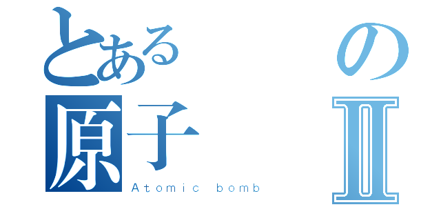 とある廃の原子弾Ⅱ（Ａｔｏｍｉｃ ｂｏｍｂ）