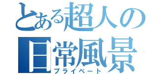 とある超人の日常風景（プライベート）