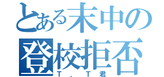 とある末中の登校拒否者（Ｔ．Ｔ君）