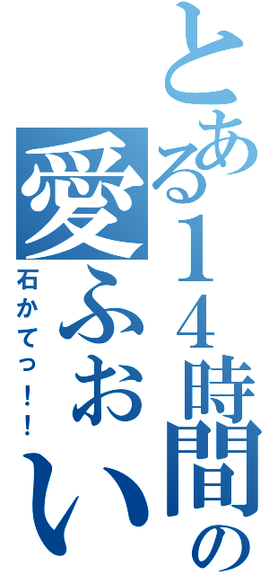 とある１４時間の愛ふぉい（石かてっ！！）