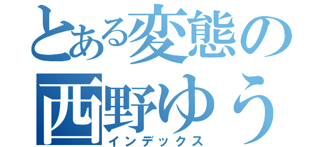 とある変態の西野ゆうき（インデックス）