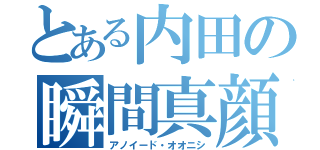 とある内田の瞬間真顔（アノイード・オオニシ）