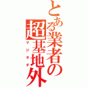 とある業者の超基地外（マジキチ）