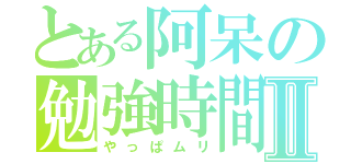 とある阿呆の勉強時間Ⅱ（やっぱムリ）