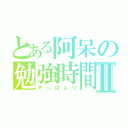 とある阿呆の勉強時間Ⅱ（やっぱムリ）