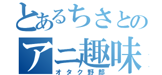 とあるちさとのアニ趣味（オタク野郎）